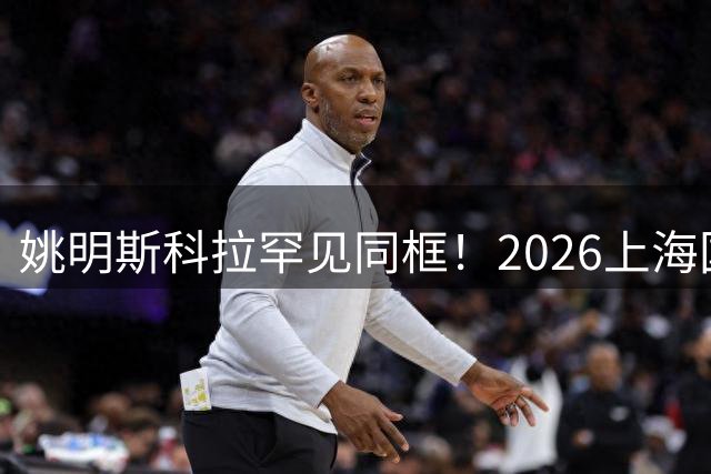 姚明斯科拉罕见同框！2026上海国际青少年篮球争冠赛震撼开幕