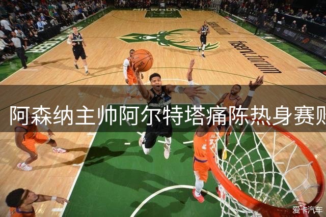 阿森纳主帅阿尔特塔痛陈热身赛败因 暗示重磅引援即将官宣